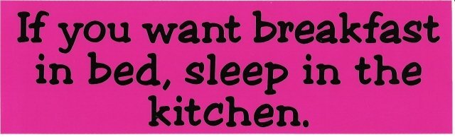 If you want breakfast in bed, sleep in the kitchen. Bumper Sticker