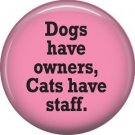 Dogs Have Owners Cats Have Staff, Cat is Love 1 Inch Pinback Button Badge Pin - 6195