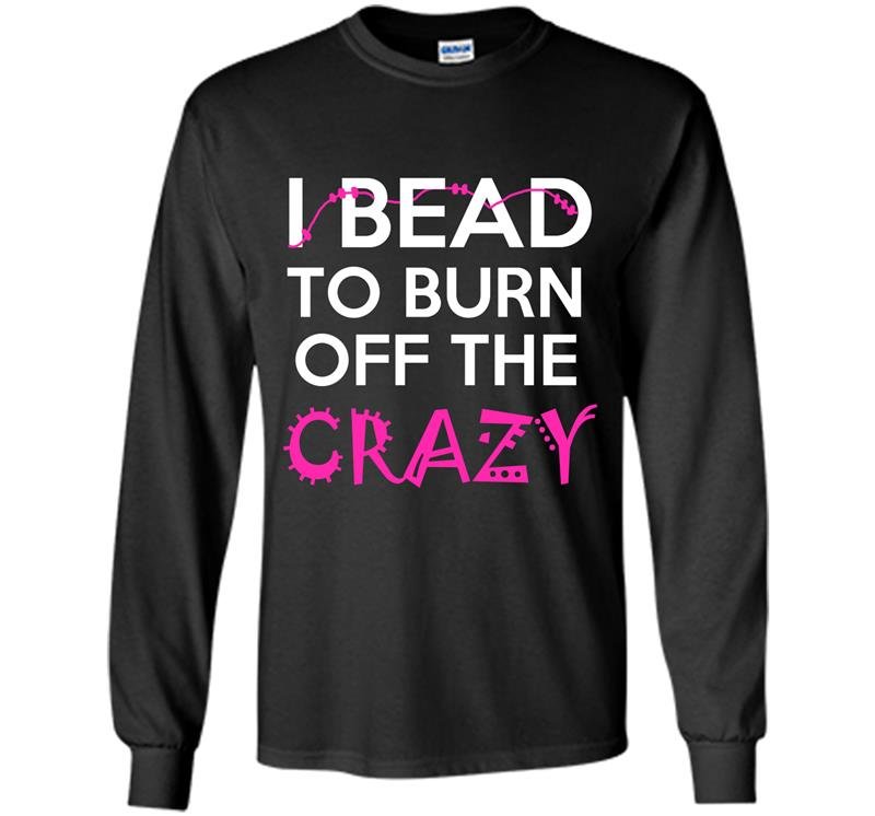 I bead to burn off the crazy Long Sleeve Gildan