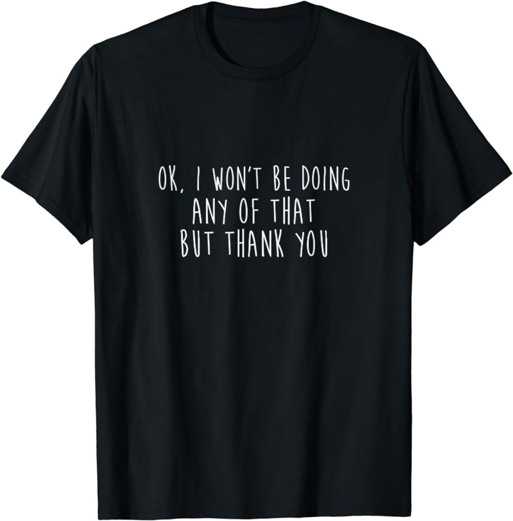 Ok I Won't Be Doing Any of That But Thank You Funny Annoying T-Shirt