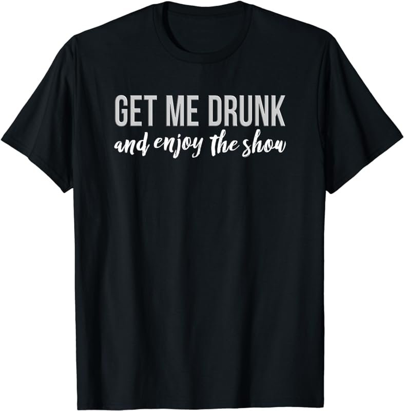 Get Me Drunk And Enjoy The Show T-Shirt