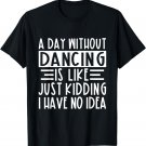 A Day Without Dancing Is Like Just Kidding I Have No Idea T-Shirt