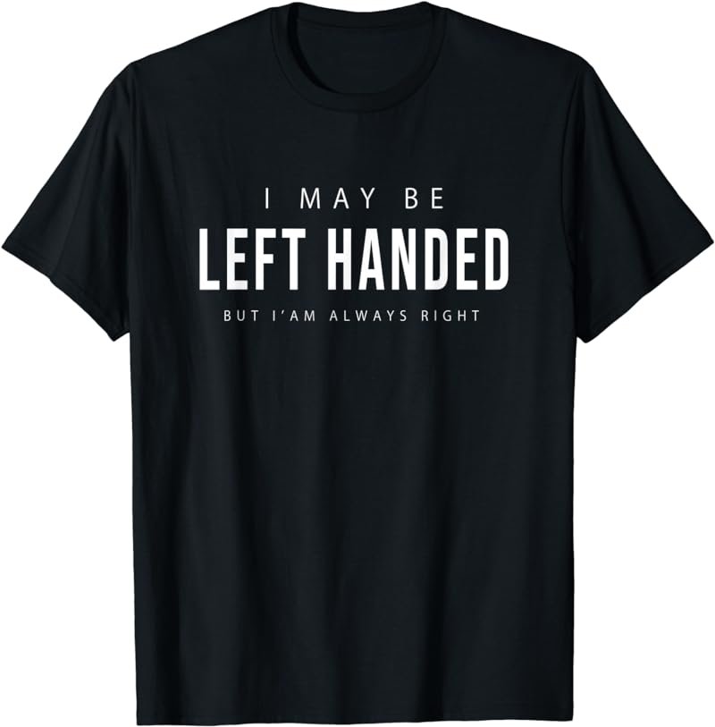 I May Be Left Handed but I' am Always Right Funny T-Shirt