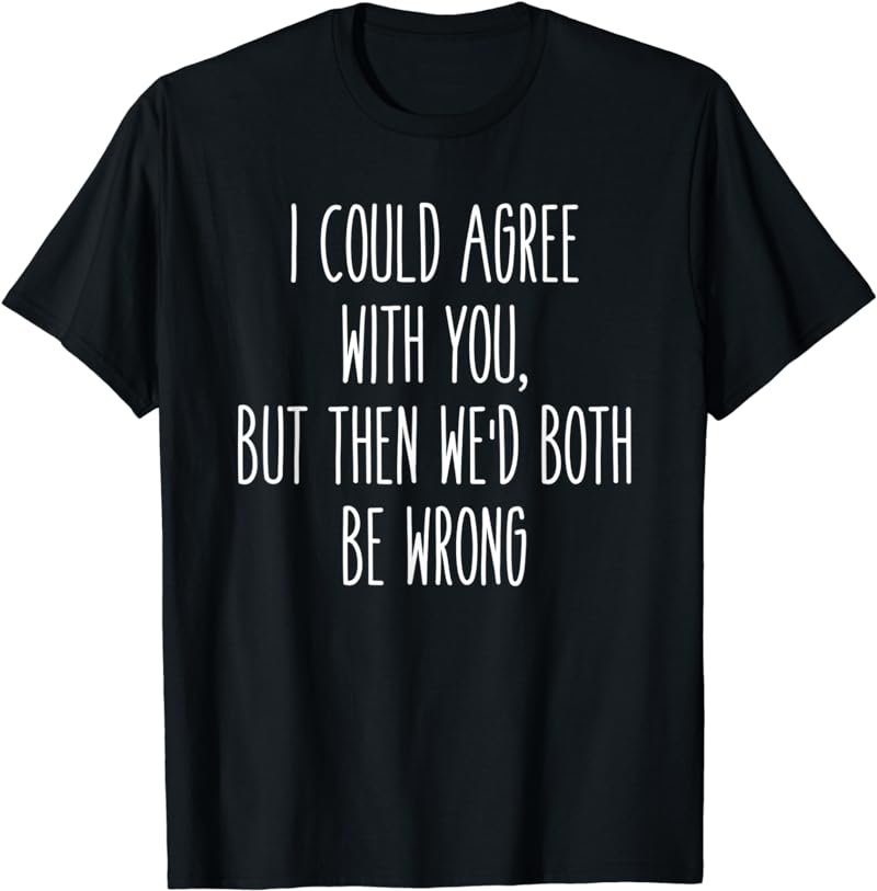 I Could Agree With You, We'd Both Be Wrong Humor Tee
