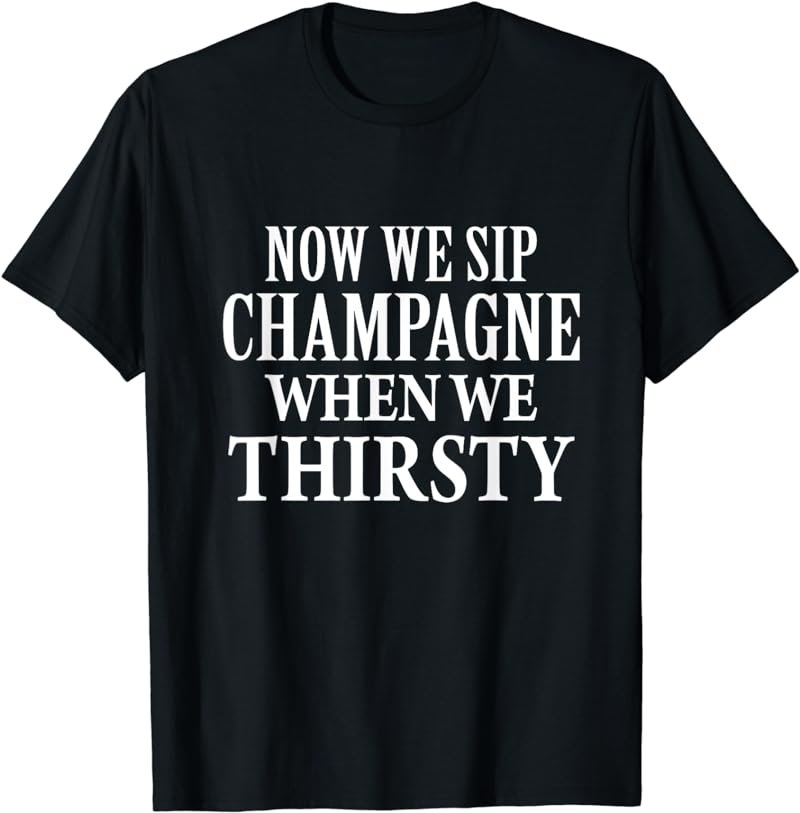 Now We Sip Champagne When We Thirsty T-Shirt