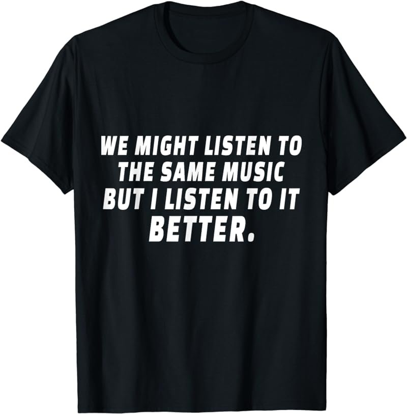 We Might Listen To The same Music But I Listen To It Better T-Shirt