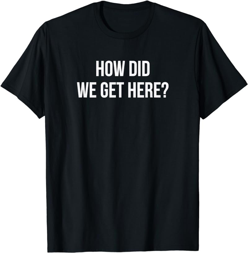 How Did We Get Here? T-Shirt