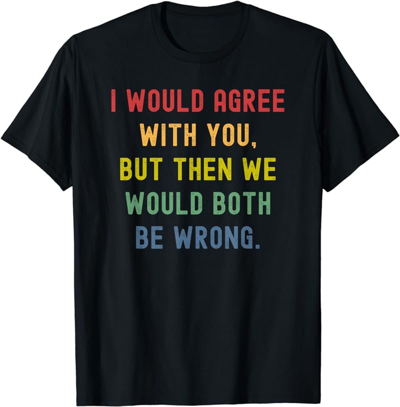 I Would Agree With You But Then We Would Both Be Wrong T-Shirt