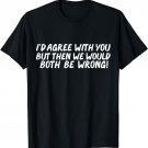 I'd Agree with you but then we would both be wrong Sarcastic T-Shirt