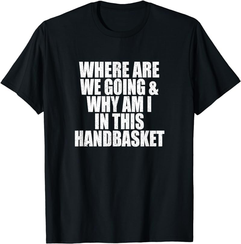 Where Are We Going And Why Am I In This Handbasket Funny T-Shirt