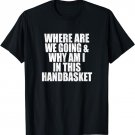Where Are We Going And Why Am I In This Handbasket Funny T-Shirt