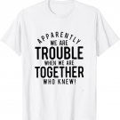 Apparently we are trouble when we are together who knew T-Shirt