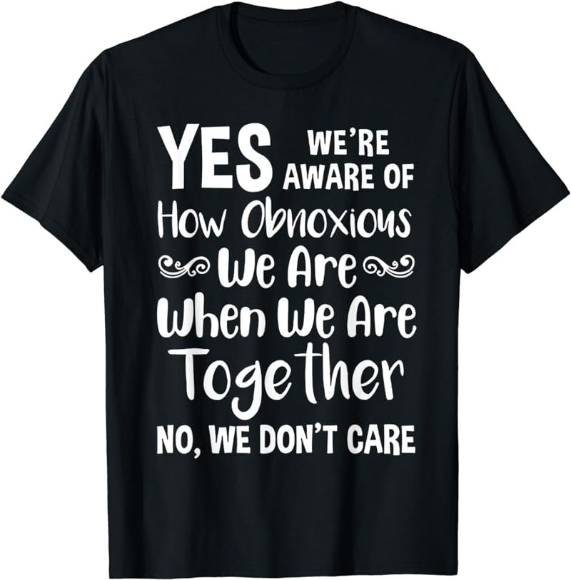 Yes we're aware of how obnoxious we are when we are together T-Shirt