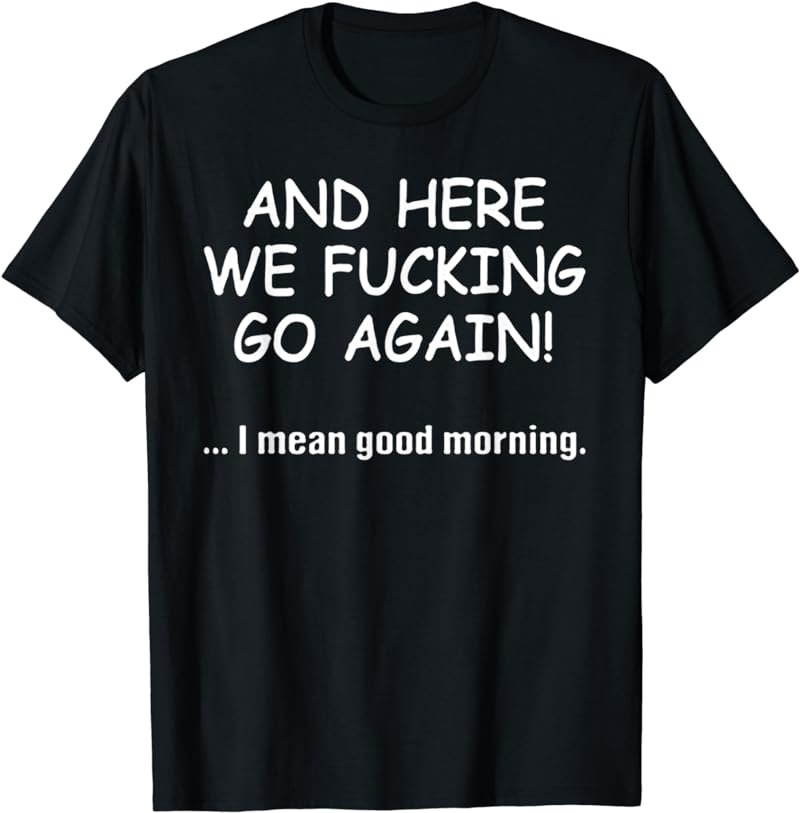 And Here We Fucking Go Again I Mean Good Morning T-Shirt