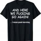 And Here We Fucking Go Again I Mean Good Morning T-Shirt