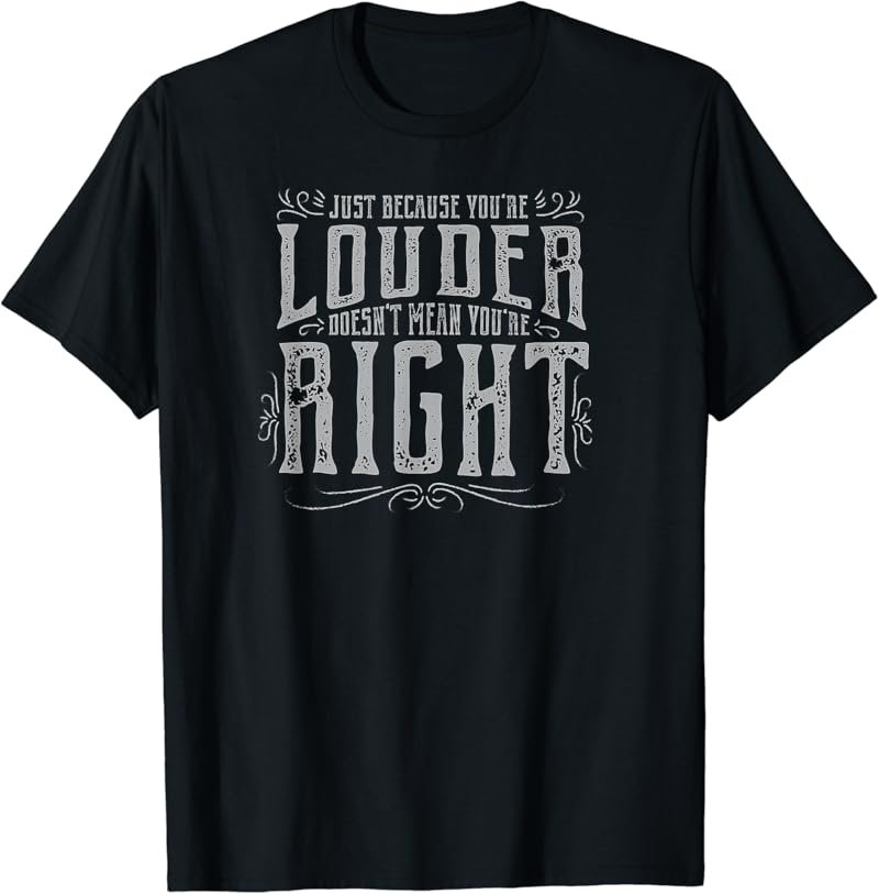 JUST BECAUSE YOU'RE LOUDER DOESN'T MEAN YOU'RE RIGHT Tshirt