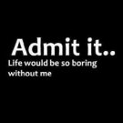Admit It... Life Would Be Boring Without Me