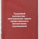 Trudovoy kollektiv - tsentralnoe zveno nravstvennogo vospitaniya trudyashchikh